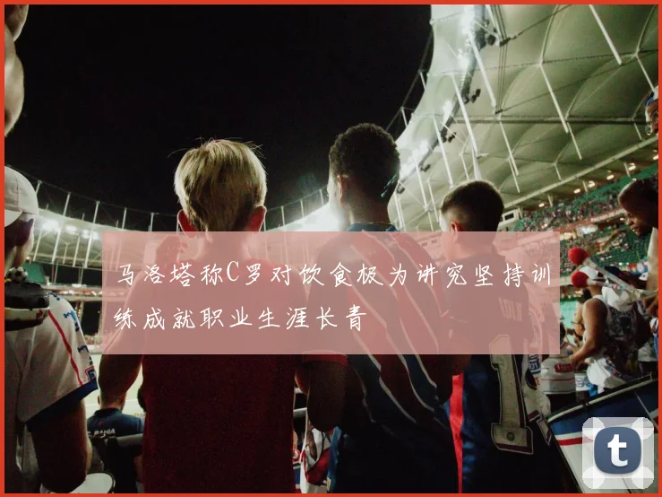 马洛塔称C罗对饮食极为讲究坚持训练成就职业生涯长青