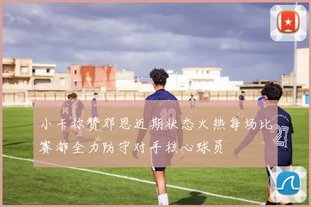 小卡称赞邓恩近期状态火热每场比赛都全力防守对手核心球员