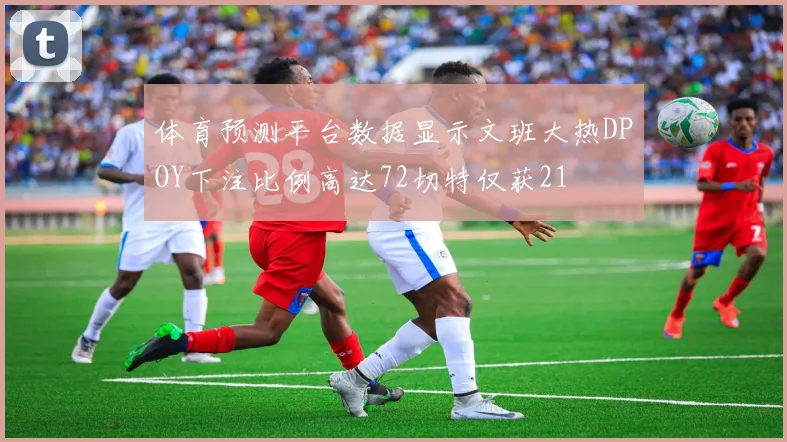 体育预测平台数据显示文班大热DPOY下注比例高达72切特仅获21