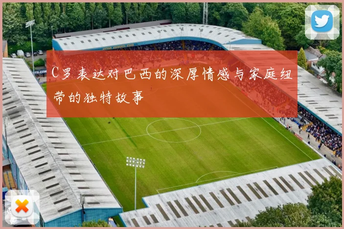 C罗表达对巴西的深厚情感与家庭纽带的独特故事