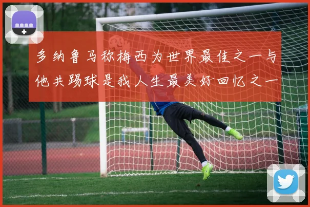 多纳鲁马称梅西为世界最佳之一与他共踢球是我人生最美好回忆之一