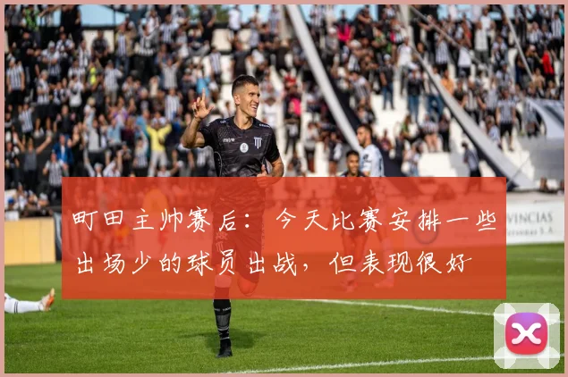 町田主帅赛后：今天比赛安排一些出场少的球员出战，但表现很好