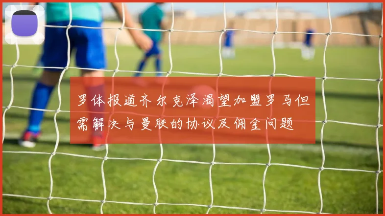 罗体报道齐尔克泽渴望加盟罗马但需解决与曼联的协议及佣金问题