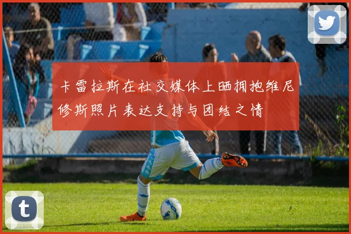 卡雷拉斯在社交媒体上晒拥抱维尼修斯照片表达支持与团结之情