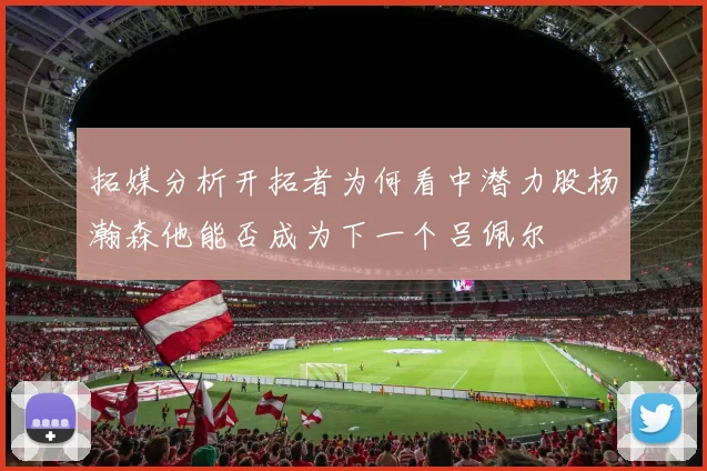 拓媒分析开拓者为何看中潜力股杨瀚森他能否成为下一个吕佩尔