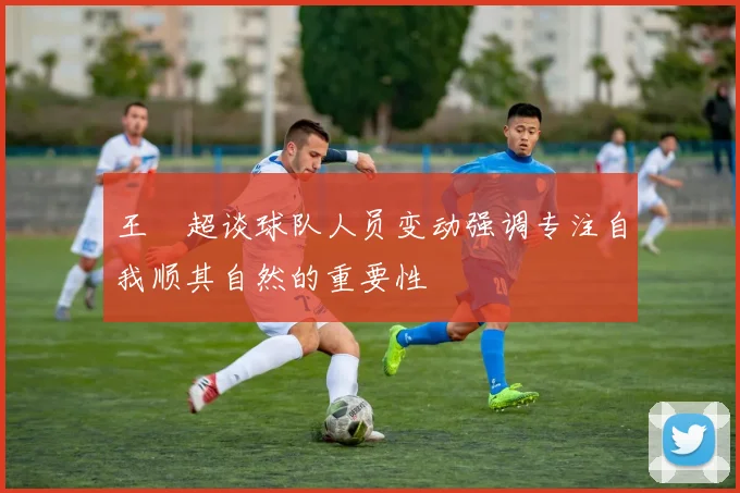 王燊超谈球队人员变动强调专注自我顺其自然的重要性