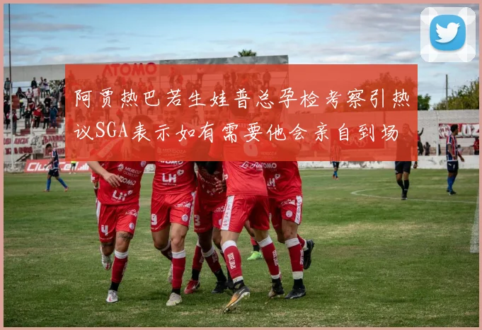 阿贾热巴若生娃普总孕检考察引热议SGA表示如有需要他会亲自到场