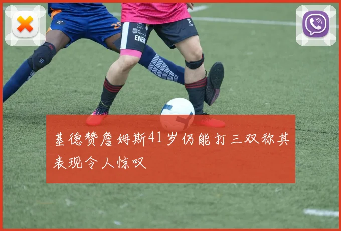 基德赞詹姆斯41岁仍能打三双称其表现令人惊叹