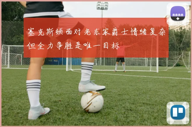 塞克斯顿面对老东家爵士情绪复杂但全力争胜是唯一目标
