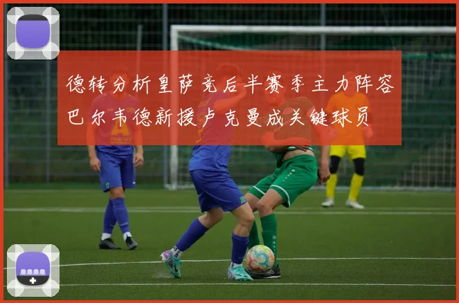 德转分析皇萨竞后半赛季主力阵容巴尔韦德新援卢克曼成关键球员