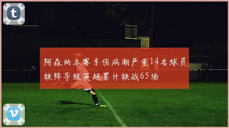 阿森纳本赛季伤病潮严重14名球员缺阵导致英超累计缺战65场