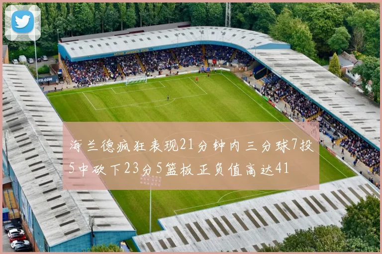 海兰德疯狂表现21分钟内三分球7投5中砍下23分5篮板正负值高达41