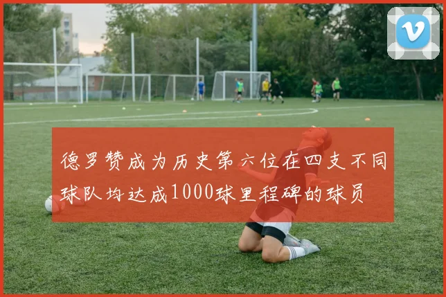 德罗赞成为历史第六位在四支不同球队均达成1000球里程碑的球员