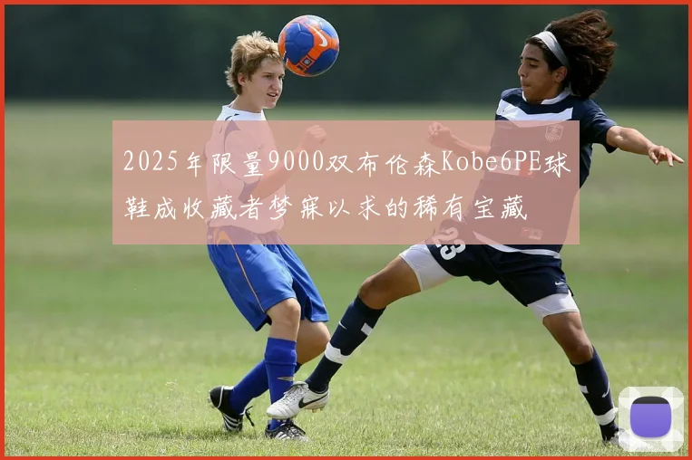 2025年限量9000双布伦森Kobe6PE球鞋成收藏者梦寐以求的稀有宝藏
