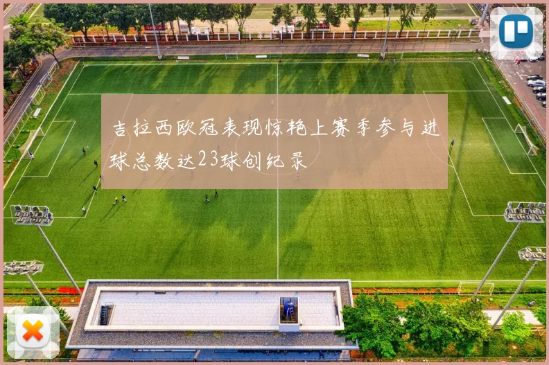 吉拉西欧冠表现惊艳上赛季参与进球总数达23球创纪录