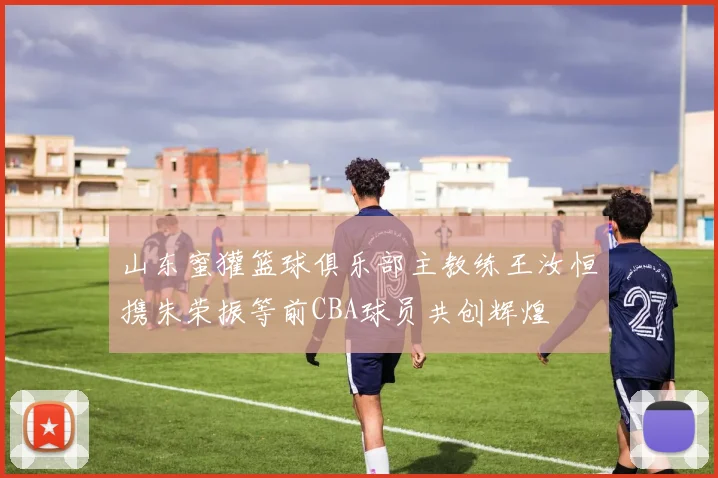 山东蜜獾篮球俱乐部主教练王汝恒携朱荣振等前CBA球员共创辉煌