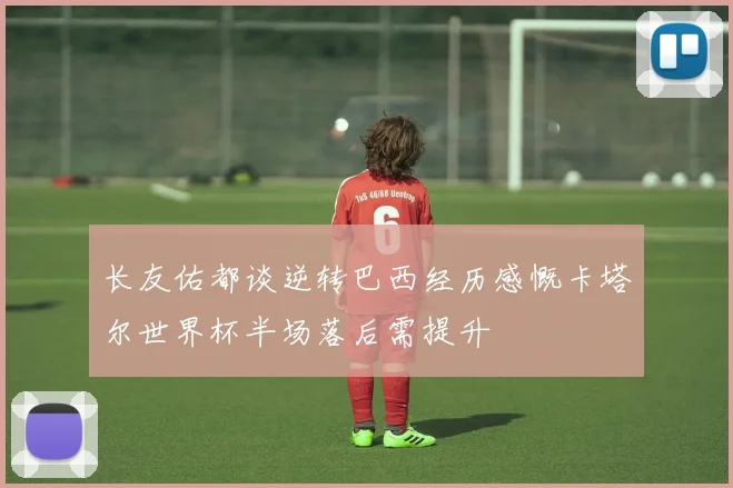 长友佑都谈逆转巴西经历感慨卡塔尔世界杯半场落后需提升