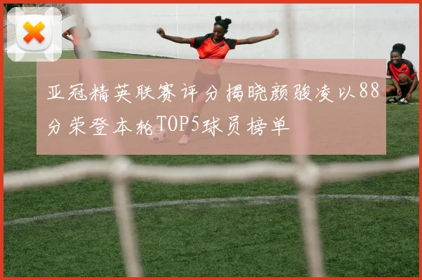 亚冠精英联赛评分揭晓颜骏凌以88分荣登本轮TOP5球员榜单
