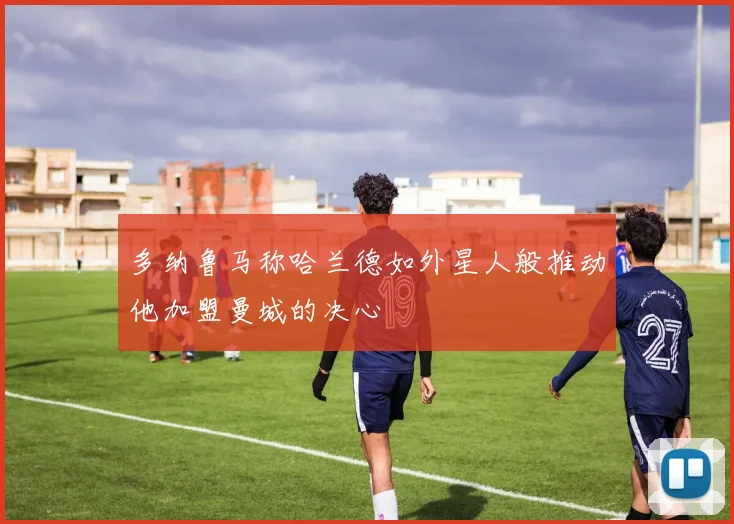 多纳鲁马称哈兰德如外星人般推动他加盟曼城的决心