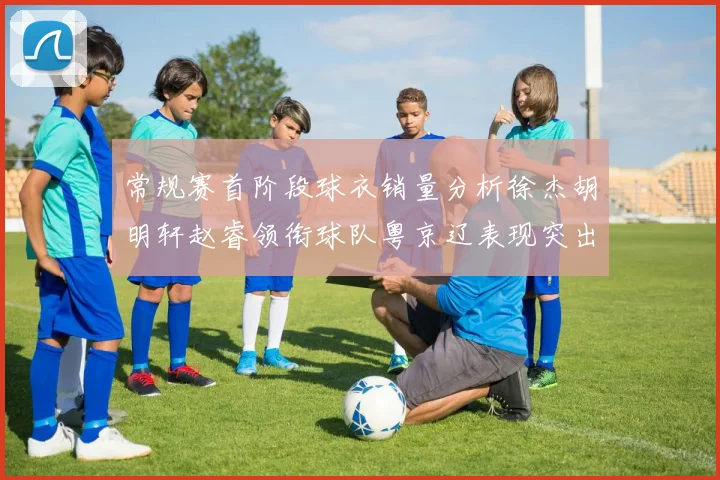 常规赛首阶段球衣销量分析徐杰胡明轩赵睿领衔球队粤京辽表现突出