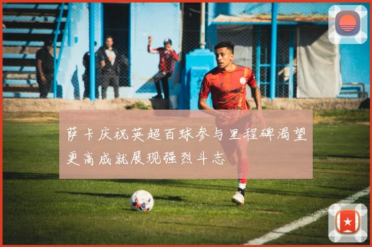 萨卡庆祝英超百球参与里程碑渴望更高成就展现强烈斗志
