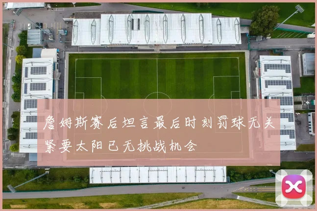詹姆斯赛后坦言最后时刻罚球无关紧要太阳已无挑战机会
