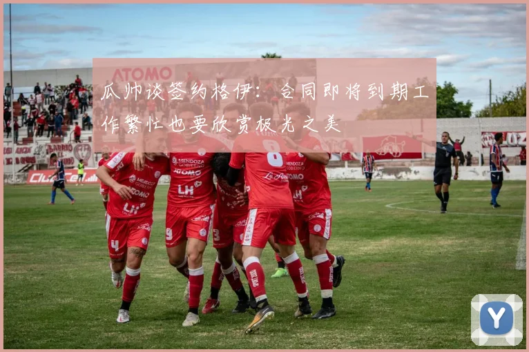 瓜帅谈签约格伊：合同即将到期工作繁忙也要欣赏极光之美