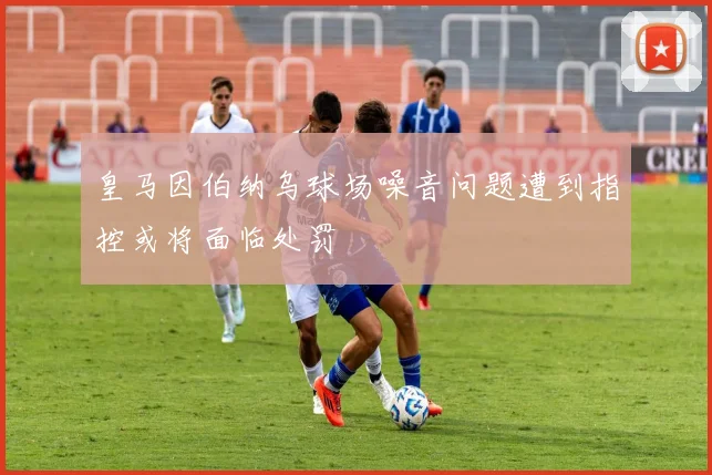 皇马因伯纳乌球场噪音问题遭到指控或将面临处罚