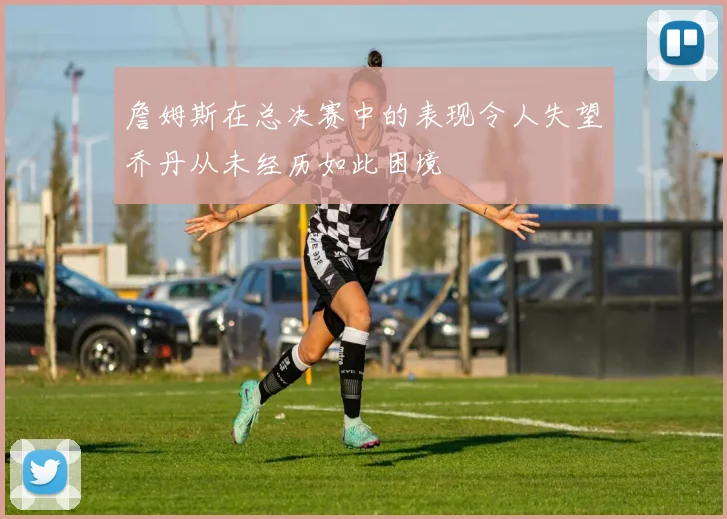詹姆斯在总决赛中的表现令人失望乔丹从未经历如此困境