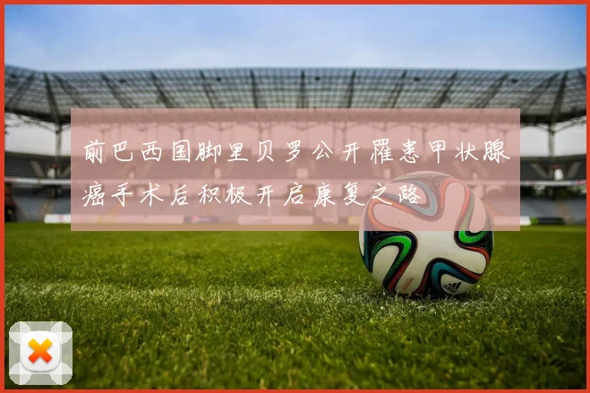 前巴西国脚里贝罗公开罹患甲状腺癌手术后积极开启康复之路