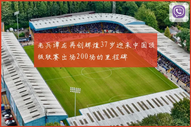 老兵谭龙再创辉煌37岁迎来中国顶级联赛出场200场的里程碑