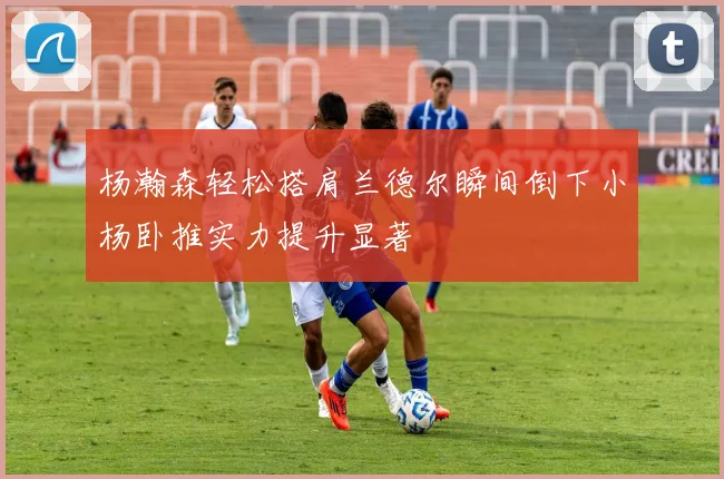 杨瀚森轻松搭肩兰德尔瞬间倒下小杨卧推实力提升显著