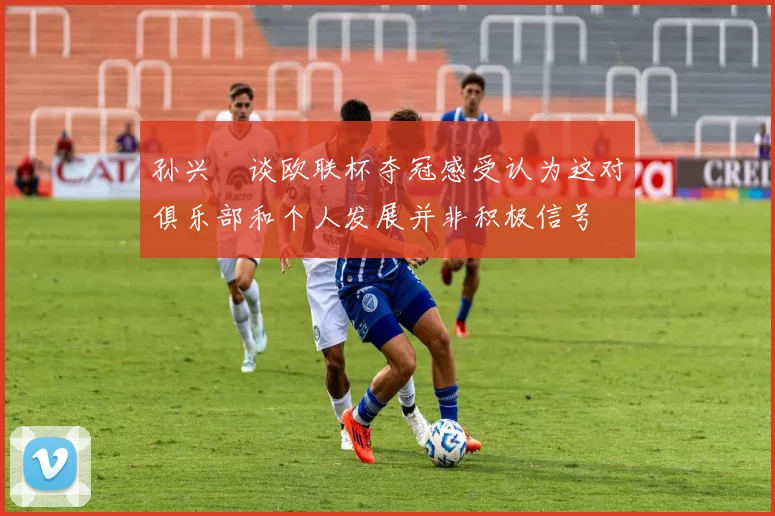 孙兴慜谈欧联杯夺冠感受认为这对俱乐部和个人发展并非积极信号