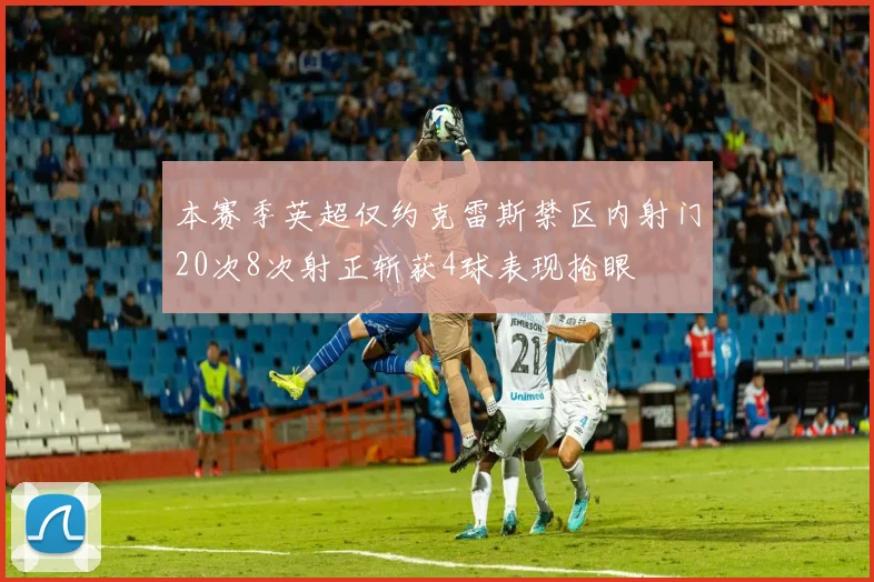 本赛季英超仅约克雷斯禁区内射门20次8次射正斩获4球表现抢眼
