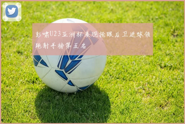 彭啸U23亚洲杯表现抢眼后卫进球领跑射手榜第五名