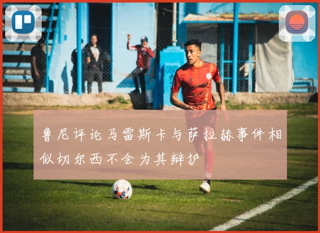 鲁尼评论马雷斯卡与萨拉赫事件相似切尔西不会为其辩护